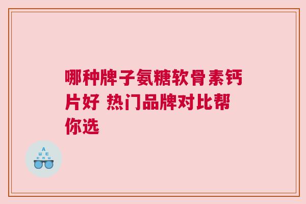 哪种牌子氨糖软骨素钙片好 热门品牌对比帮你选 哪种牌子氨糖软骨素钙片好 热门品牌对比帮你选