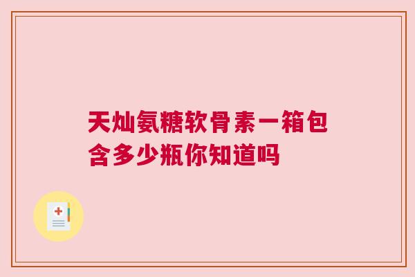 天灿氨糖软骨素一箱包含多少瓶你知道吗 天灿氨糖软骨素一箱包含多少瓶你知道吗