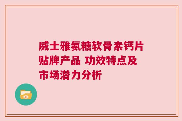 威士雅氨糖软骨素钙片贴牌产品 功效特点及市场潜力分析 威士雅氨糖软骨素钙片贴牌产品 功效特点及市场潜力分析