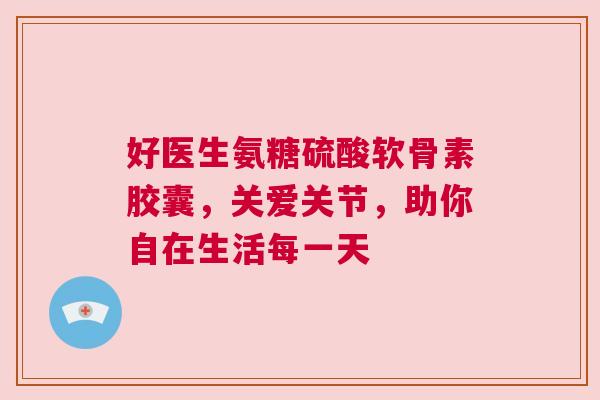 好医生氨糖硫酸软骨素胶囊,关爱关节,助你自在生活每一天