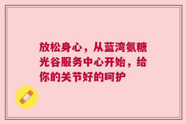 放松身心,从蓝湾氨糖光谷服务中心开始,给你的关节好的呵护
