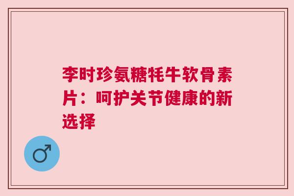 李时珍氨糖牦牛软骨素片:呵护关节健康的新选择