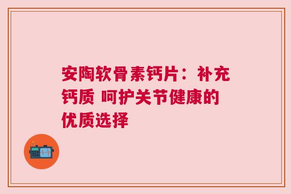 安陶软骨素钙片:补充钙质 呵护关节健康的优质选择