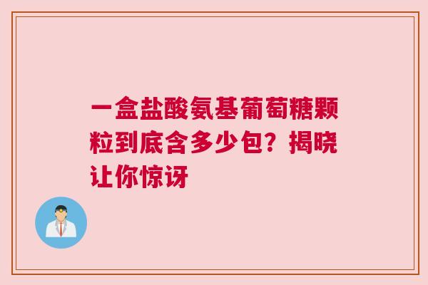 一盒盐酸氨基葡萄糖颗粒到底含多少包?揭晓让你惊讶 一盒盐酸氨基葡萄糖颗粒到底含多少包?揭晓让你惊讶