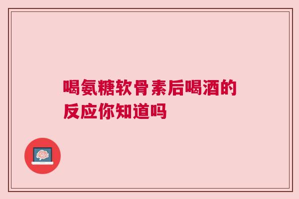 喝氨糖软骨素后喝酒的反应你知道吗