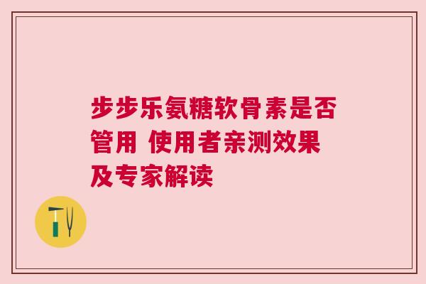 步步乐氨糖软骨素是否管用 使用者亲测效果及专家解读