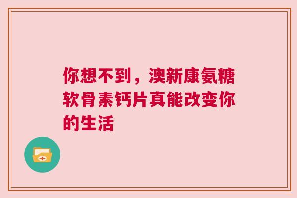 你想不到，澳新康氨糖软骨素钙片真能改变你的生活