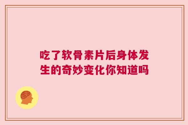 吃了软骨素片后身体发生的奇妙变化你知道吗