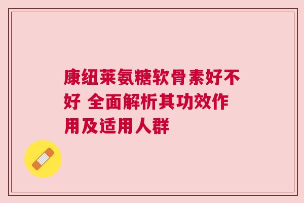 康纽莱氨糖软骨素好不好 全面解析其功效作用及适用人群