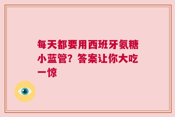 每天都要用西班牙氨糖小蓝管？答案让你大吃一惊