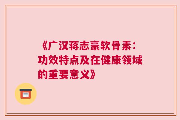 《广汉蒋志豪软骨素:功效特点及在健康领域的重要意义》 《广汉蒋志豪软骨素:功效特点及在健康领域的重要意义》