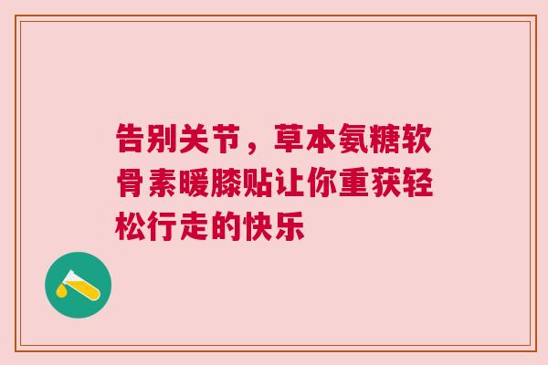 告别关节,草本氨糖软骨素暖膝贴让你重获轻松行走的快乐