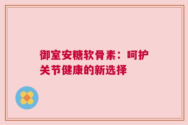 御室安糖软骨素:呵护关节健康的新选择 御室安糖软骨素:呵护关节健康的新选择