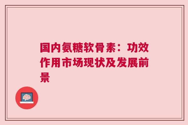 国内氨糖软骨素:功效作用市场现状及发展前景 国内氨糖软骨素:功效作用市场现状及发展前景