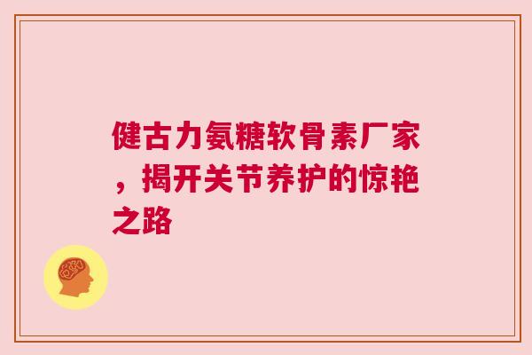 健古力氨糖软骨素厂家，揭开关节养护的惊艳之路