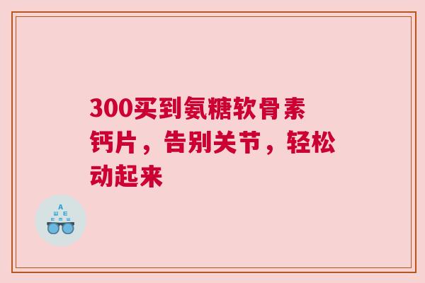 300买到氨糖软骨素钙片，告别关节，轻松动起来