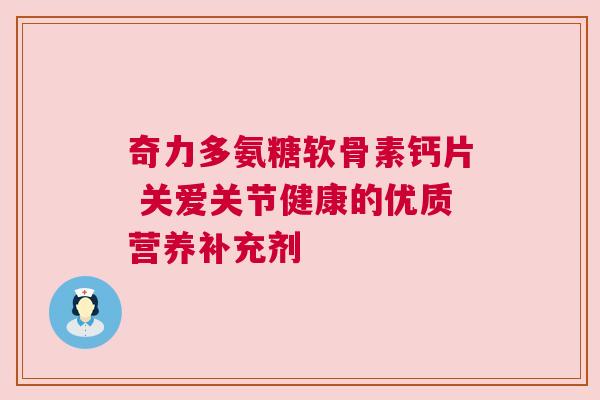 奇力多氨糖软骨素钙片 关爱关节健康的优质营养补充剂