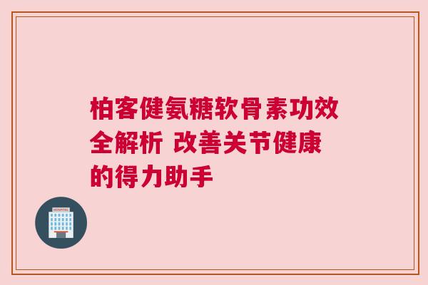 柏客健氨糖软骨素功效全解析 改善关节健康的得力助手