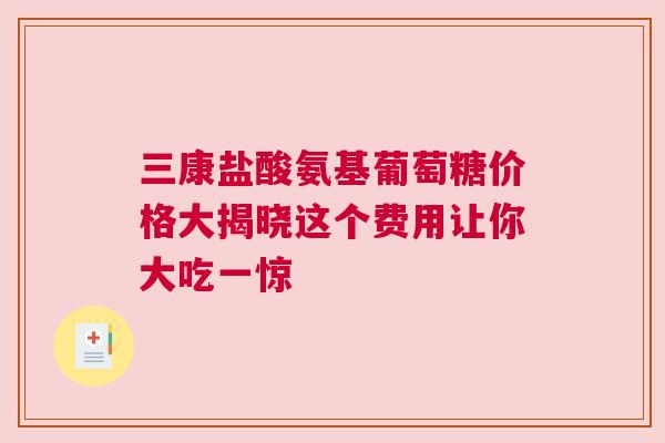 三康盐酸氨基葡萄糖价格大揭晓这个费用让你大吃一惊
