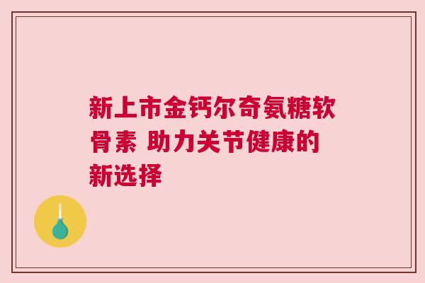 新上市金钙尔奇氨糖软骨素 助力关节健康的新选择