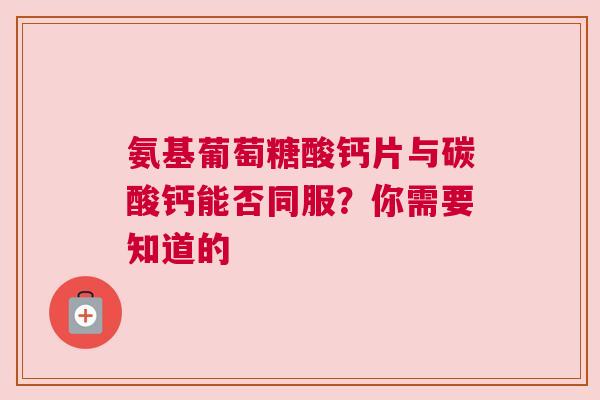 氨基葡萄糖酸钙片与碳酸钙能否同服？你需要知道的