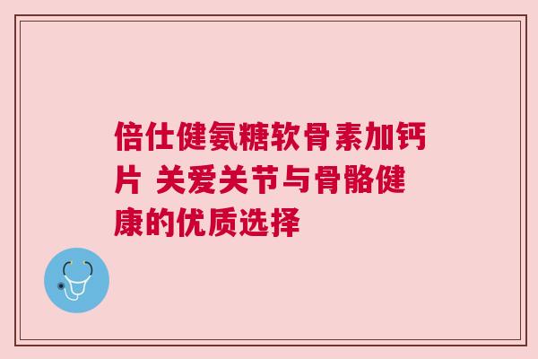 倍仕健氨糖软骨素加钙片 关爱关节与骨骼健康的优质选择