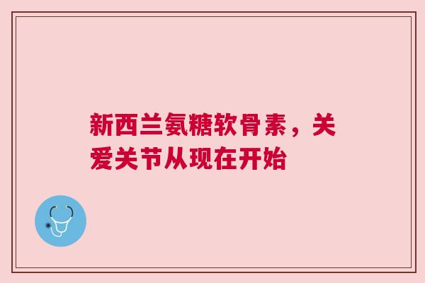 新西兰氨糖软骨素,关爱关节从现在开始 新西兰氨糖软骨素,关爱关节从现在开始