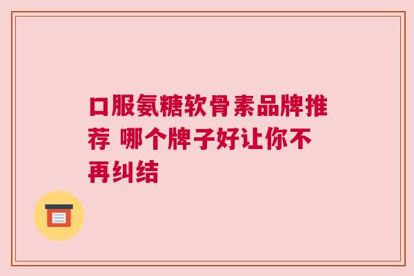 口服氨糖软骨素品牌推荐 哪个牌子好让你不再纠结