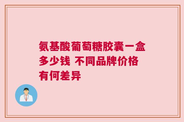 氨基酸葡萄糖胶囊一盒多少钱 不同品牌价格有何差异