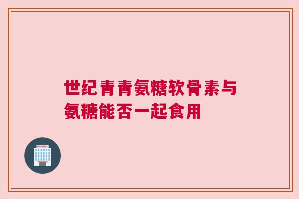 世纪青青氨糖软骨素与氨糖能否一起食用