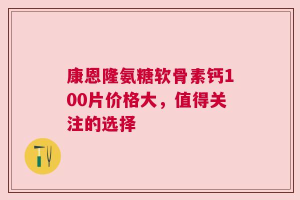 康恩隆氨糖软骨素钙100片价格大，值得关注的选择