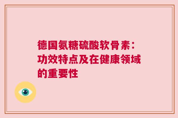 德国氨糖硫酸软骨素：功效特点及在健康领域的重要性