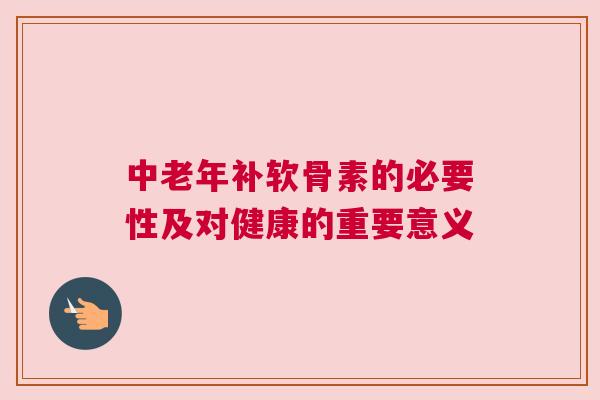 中老年补软骨素的必要性及对健康的重要意义