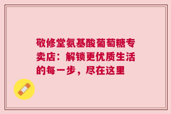 敬修堂氨基酸葡萄糖专卖店：解锁更优质生活的每一步，尽在这里