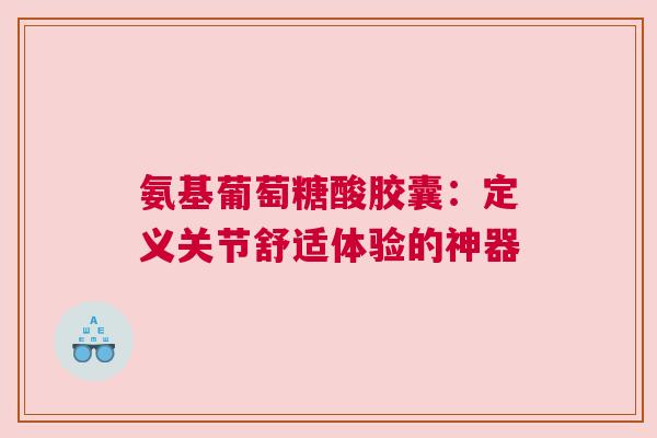 氨基葡萄糖酸胶囊：定义关节舒适体验的神器