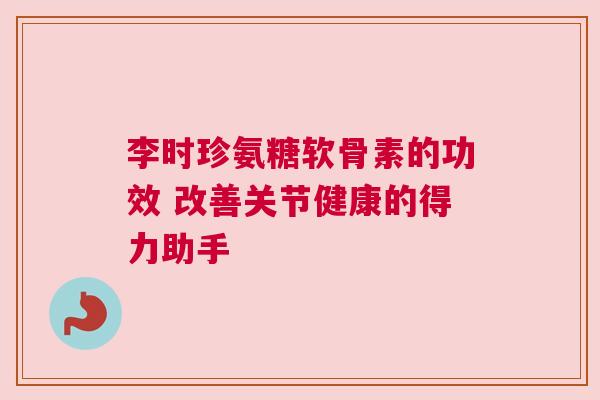 李时珍氨糖软骨素的功效 改善关节健康的得力助手