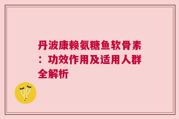丹波康赖氨糖鱼软骨素：功效作用及适用人群全解析