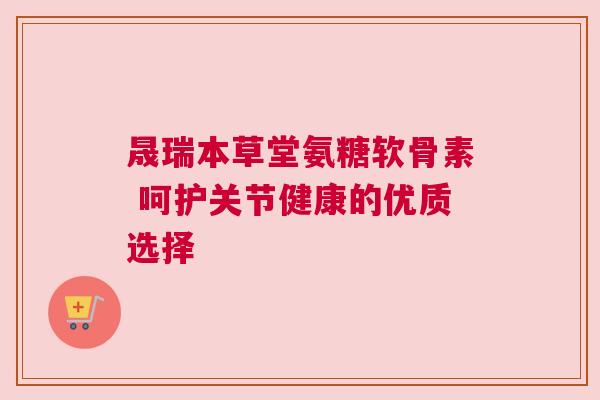 晟瑞本草堂氨糖软骨素 呵护关节健康的优质选择