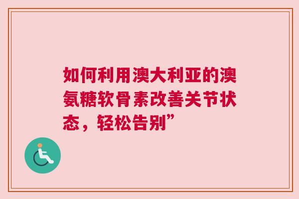 如何利用澳大利亚的澳氨糖软骨素改善关节状态，轻松告别”