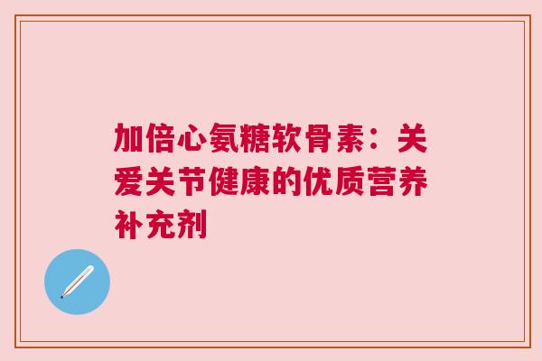 加倍心氨糖软骨素：关爱关节健康的优质营养补充剂