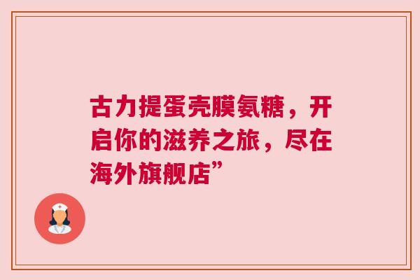 古力提蛋壳膜氨糖，开启你的滋养之旅，尽在海外旗舰店”