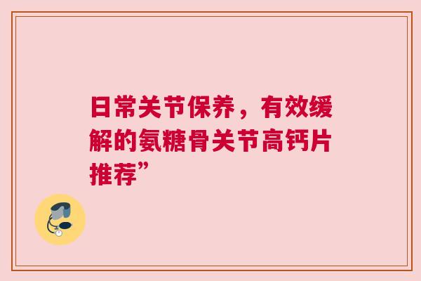 日常关节保养，有效缓解的氨糖骨关节高钙片推荐”