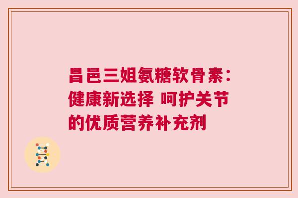 昌邑三姐氨糖软骨素:健康新选择 呵护关节的优质营养补充剂