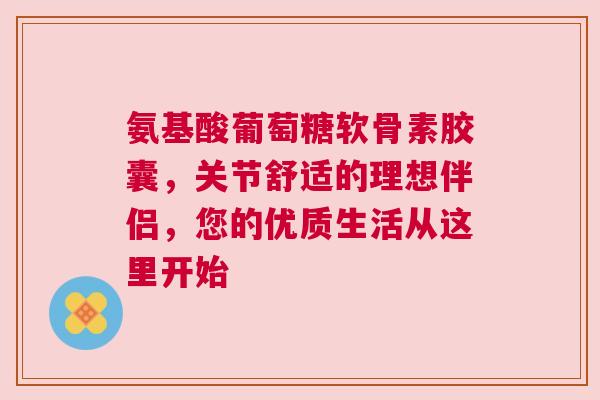 氨基酸葡萄糖软骨素胶囊，关节舒适的理想伴侣，您的优质生活从这里开始