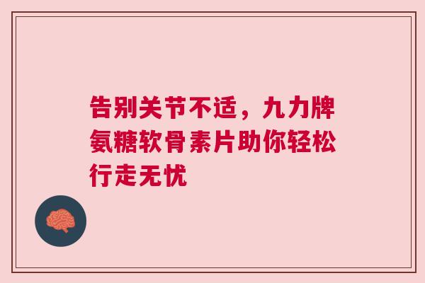 告别关节不适，九力牌氨糖软骨素片助你轻松行走无忧