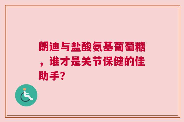 朗迪与盐酸氨基葡萄糖，谁才是关节保健的佳助手？