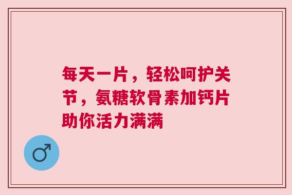 每天一片，轻松呵护关节，氨糖软骨素加钙片助你活力满满