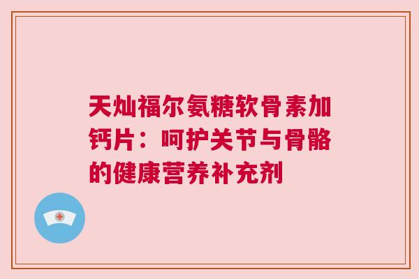 天灿福尔氨糖软骨素加钙片：呵护关节与骨骼的健康营养补充剂