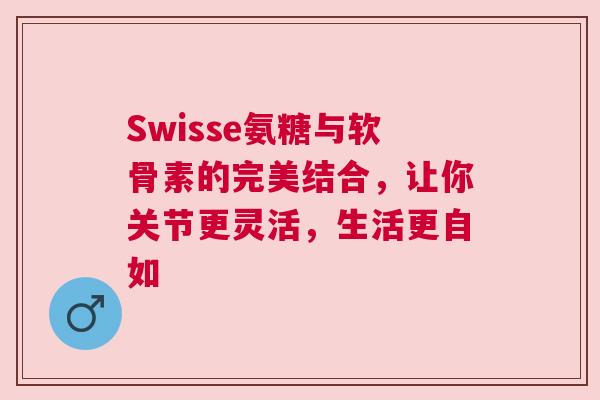 Swisse氨糖与软骨素的完美结合，让你关节更灵活，生活更自如