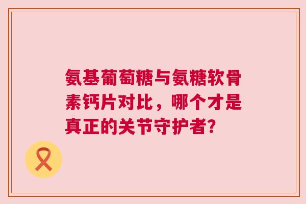 氨基葡萄糖与氨糖软骨素钙片对比，哪个才是真正的关节守护者？